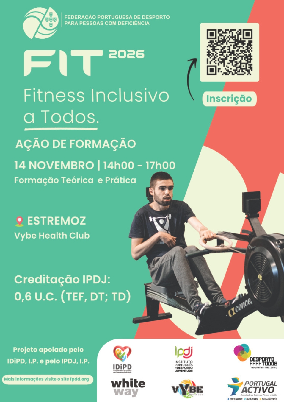 Cartaz de divulgação da ação de formação “FIT 2026 – Fitness Inclusivo para Todos”, promovida pela Federação Portuguesa de Desporto para Pessoas com Deficiência. A formação teórica e prática realiza-se a 14 de novembro, das 14h00 às 17h00, no Vybe Health Club, em Estremoz. A iniciativa atribui 0,6 unidades de crédito do IPDJ para Título de Especialista em Fitness, Diretor Técnico e Treinador de Desporto (TEF, DT e TD). O cartaz apresenta, à direita, a fotografia de um homem a utilizar um remo indoor adaptado, sentado no equipamento. Na parte superior direita, surge um código QR com a indicação “Inscrição”. Na parte inferior, encontram-se os logótipos das entidades apoiantes e parceiras, incluindo o IDiPD, o IPDJ, o programa Desporto para Todos, a White Way, o Vybe Health Club e o Portugal Activo. O projeto é apoiado pelo IDiPD, I. P., e pelo IPDJ, I. P.